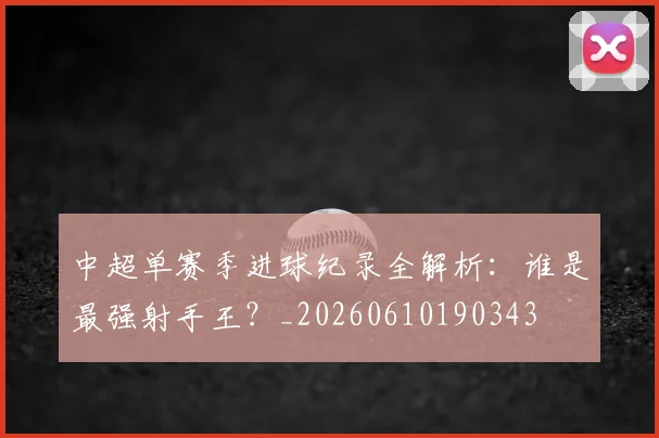 中超单赛季进球纪录全解析：谁是最强射手王？_20260610190343