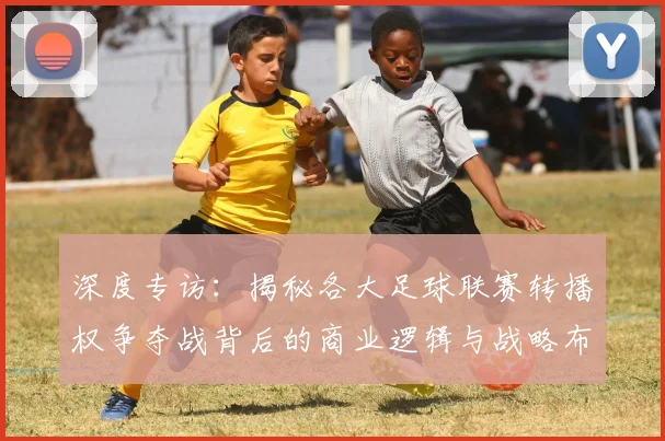 深度专访：揭秘各大足球联赛转播权争夺战背后的商业逻辑与战略布局