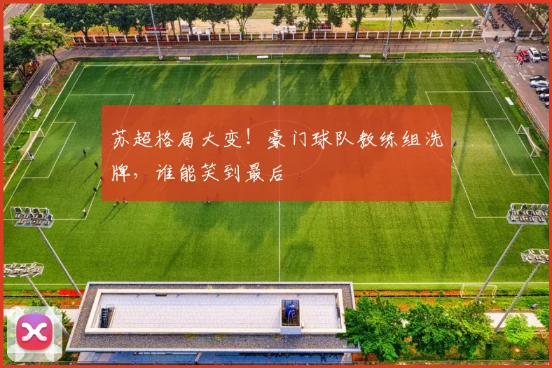 苏超格局大变!豪门球队教练组洗牌,谁能笑到最后
