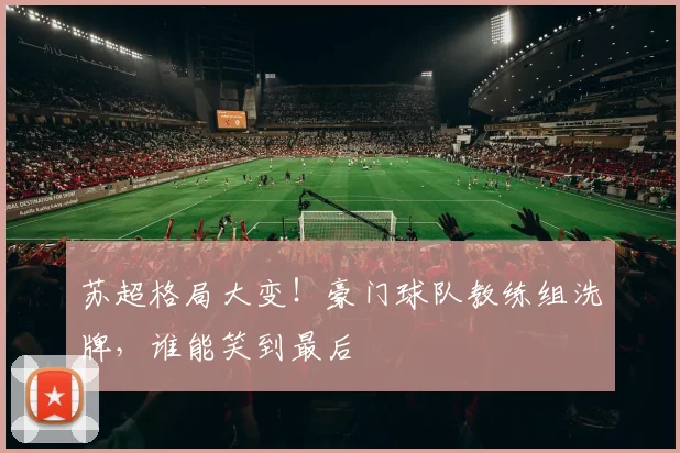 苏超格局大变！豪门球队教练组洗牌，谁能笑到最后