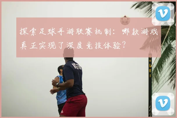探索足球手游联赛机制：哪款游戏真正实现了深度竞技体验？
